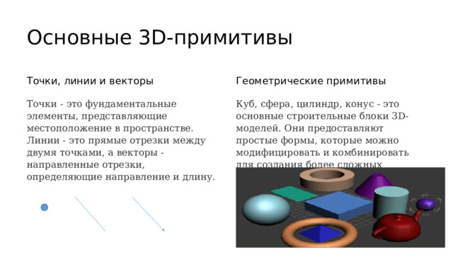  Основные 3D-примитивы Точки, линии и векторы Геометрические примитивы Точки - это фундаментальные элементы, представляющие местоположение в пространстве. Куб, сфера, цилиндр, конус - это основные строительные блоки 3D-моделей. Они предоставляют простые формы, которые можно модифицировать и комбинировать для создания более сложных объектов. Линии - это прямые отрезки между двумя точками, а векторы - направленные отрезки, определяющие направление и длину. 