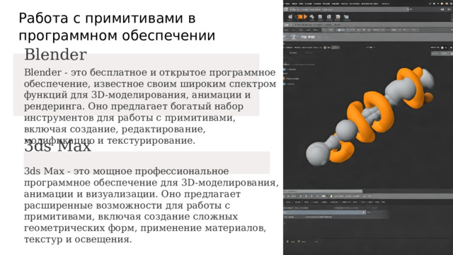  Работа с примитивами в программном обеспечении Blender Blender - это бесплатное и открытое программное обеспечение, известное своим широким спектром функций для 3D-моделирования, анимации и рендеринга. Оно предлагает богатый набор инструментов для работы с примитивами, включая создание, редактирование, модификацию и текстурирование. 3ds Max 3ds Max - это мощное профессиональное программное обеспечение для 3D-моделирования, анимации и визуализации. Оно предлагает расширенные возможности для работы с примитивами, включая создание сложных геометрических форм, применение материалов, текстур и освещения. 