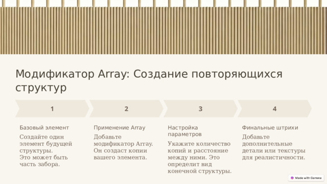  Модификатор Array: Создание повторяющихся структур Базовый элемент Применение Array Настройка параметров Финальные штрихи Создайте один элемент будущей структуры. Добавьте модификатор Array. Он создаст копии вашего элемента. Добавьте дополнительные детали или текстуры для реалистичности. Это может быть часть забора. Укажите количество копий и расстояние между ними. Это определит вид конечной структуры. 