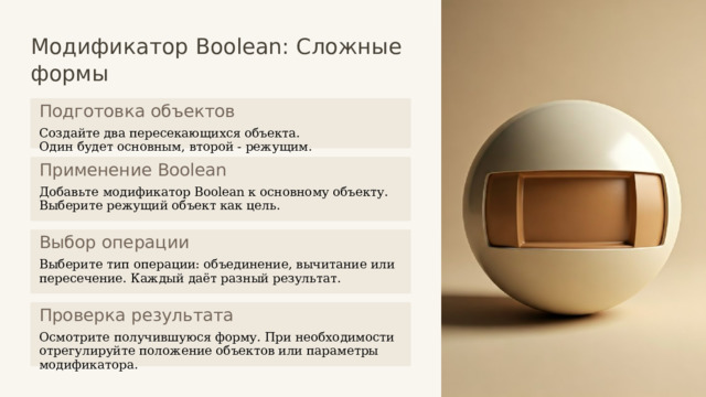  Модификатор Boolean: Сложные формы Подготовка объектов Создайте два пересекающихся объекта. Один будет основным, второй - режущим. Применение Boolean Добавьте модификатор Boolean к основному объекту. Выберите режущий объект как цель. Выбор операции Выберите тип операции: объединение, вычитание или пересечение. Каждый даёт разный результат. Проверка результата Осмотрите получившуюся форму. При необходимости отрегулируйте положение объектов или параметры модификатора. 