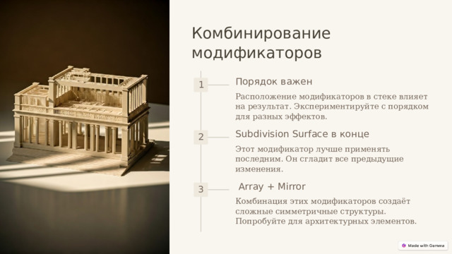  Комбинирование модификаторов Порядок важен 1 Расположение модификаторов в стеке влияет на результат. Экспериментируйте с порядком для разных эффектов. Subdivision Surface в конце 2 Этот модификатор лучше применять последним. Он сгладит все предыдущие изменения. Array + Mirror 3 Комбинация этих модификаторов создаёт сложные симметричные структуры. Попробуйте для архитектурных элементов. 