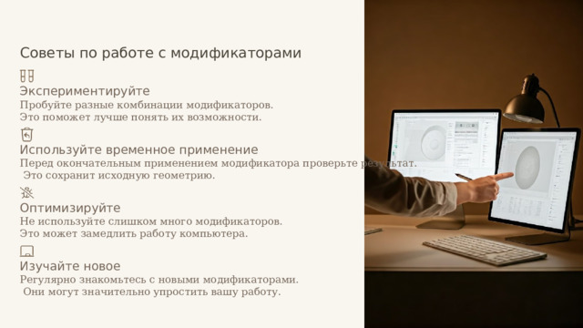  Советы по работе с модификаторами Экспериментируйте Пробуйте разные комбинации модификаторов. Это поможет лучше понять их возможности. Используйте временное применение Перед окончательным применением модификатора проверьте результат.  Это сохранит исходную геометрию. Оптимизируйте Не используйте слишком много модификаторов. Это может замедлить работу компьютера. Изучайте новое Регулярно знакомьтесь с новыми модификаторами.  Они могут значительно упростить вашу работу. 