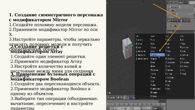 1. Создание симметричного персонажа с модификатором Mirror Создайте половину модели персонажа. Примените модификатор Mirror по оси X. Настройте параметры, чтобы зеркально отразить половину модели и получить симметричный объект. 2.Создание решетки с модификатором Array Создайте один элемент решетки. Примените модификатор Array. Настройте количество копий и расстояние между ними для создания решетки. 3. Применение булевых операций с модификатором Boolean Создайте два пересекающихся объекта. Примените модификатор Boolean к одному из объектов. Выберите тип операции (объединение, вычитание, пересечение) и настройте параметры . 