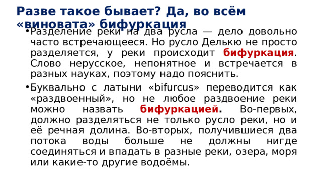 Разве такое бывает? Да, во всём «виновата» бифуркация Разделение реки на два русла — дело довольно часто встречающееся. Но русло Делькю не просто разделяется, у реки происходит бифуркация . Слово нерусское, непонятное и встречается в разных науках, поэтому надо пояснить. Буквально с латыни «bifurcus» переводится как «раздвоенный», но не любое раздвоение реки можно назвать бифуркацией . Во-первых, должно разделяться не только русло реки, но и её речная долина. Во-вторых, получившиеся два потока воды больше не должны нигде соединяться и впадать в разные реки, озера, моря или какие-то другие водоёмы. 