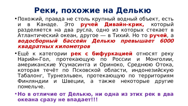 Реки, похожие на Делькю Похожий, правда не столь крупный водный объект, есть и в Канаде. Это ручей Дивайн-крик, который разделяется на два русла, одно из которых стекает в Атлантический океан, другое ― в Тихий. Но то ручей , а водосборный бассейн Делькю превышает 6000 квадратных километров Ещё к категории рек с бифуркацией относят реку Нарийн-Гол, протекающую по России и Монголии, американские Усумасинта и Ориноко, Среднюю Отока, которая течёт по Псковской области, индонезийскую Табалонг, Турнеэльвен, протекающую по территориям Финляндии и Швеции, а также некоторые другие помельче. Но в отличие от Делькю, ни одна из этих рек в два океана сразу не впадает!!! 