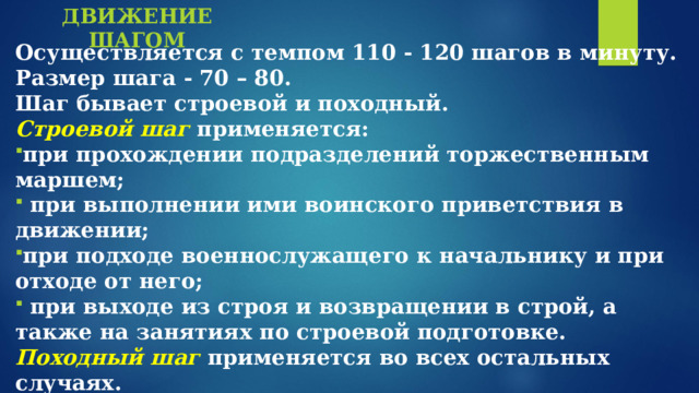ДВИЖЕНИЕ  ШАГОМ Осуществляется с темпом 110 - 120 шагов в минуту. Размер шага - 70 – 80. Шаг бывает строевой и походный. Строевой шаг  применяется: при прохождении подразделений торжественным маршем;  при выполнении ими воинского приветствия в движении; при подходе военнослужащего к начальнику и при отходе от него;  при выходе из строя и возвращении в строй, а также на занятиях по строевой подготовке. Походный шаг применяется во всех остальных случаях.  