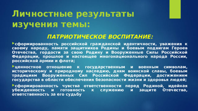 Личностные результаты изучения темы: ПАТРИОТИЧЕСКОЕ ВОСПИТАНИЕ: сформированность российской гражданской идентичности, уважения к своему народу, памяти защитников Родины и боевым подвигам Героев Отечества, гордости за свою Родину и Вооруженные Силы Российской Федерации, прошлое и настоящее многонационального народа России, российской армии и флота; ценностное отношение к государственным и военным символам, историческому и природному наследию, дням воинской славы, боевым традициям Вооруженных Сил Российской Федерации, достижениям государства в области обеспечения безопасности жизни и здоровья людей; сформированность чувства ответственности перед Родиной, идейная убежденность и готовность к служению и защите Отечества, ответственность за его судьбу  