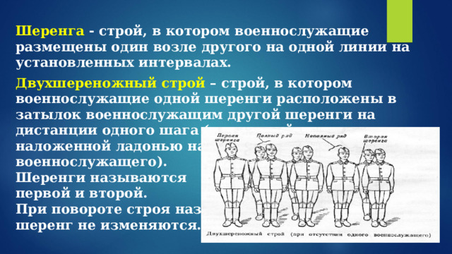  Шеренга - строй, в котором военнослужащие размещены один возле другого на одной линии на установленных интервалах. Двухшереножный строй – строй, в котором военнослужащие одной шеренги расположены в затылок военнослужащим другой шеренги на дистанции одного шага (вытянутой руки, наложенной ладонью на плечо впереди стоящего военнослужащего). Шеренги называются первой и второй. При повороте строя названия шеренг не изменяются.  