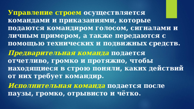 Управление строем осуществляется командами и приказаниями, которые подаются командиром голосом, сигналами и личным примером, а также передаются с помощью технических и подвижных средств. Предварительная команда подается отчетливо, громко и протяжно, чтобы находящиеся в строю поняли, каких действий от них требует командир. Исполнительная команда  подается после паузы, громко, отрывисто и чётко.  