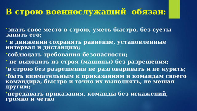 В строю военнослужащий обязан:   знать свое место в строю, уметь быстро, без суеты занять его;   в движении сохранять равнение, установленные интервал и дистанцию; соблюдать требования безопасности;  не выходить из строя (машины) без разрешения; в строю без разрешения не разговаривать и не курить; быть внимательным к приказаниям и командам своего командира, быстро и точно их выполнять, не мешая другим; передавать приказания, команды без искажений, громко и четко 