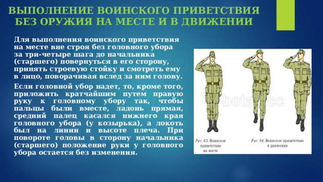 ВЫПОЛНЕНИЕ ВОИНСКОГО ПРИВЕТСТВИЯ БЕЗ ОРУЖИЯ НА МЕСТЕ И В ДВИЖЕНИИ        Для выполнения воинского приветствия на месте вне строя без головного убора за три-четыре шага до начальника (старшего) повернуться в его сторону, принять строевую стойку и смотреть ему в лицо, поворачивая вслед за ним голову. Если головной убор надет, то, кроме того, приложить кратчайшим путем правую руку к головному убору так, чтобы пальцы были вместе, ладонь прямая, средний палец касался нижнего края головного убора (у козырька), а локоть был на линии и высоте плеча. При повороте головы в сторону начальника (старшего) положение руки у головного убора остается без изменения. 
