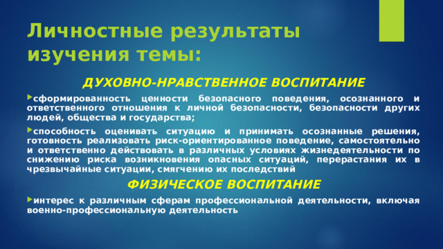 Личностные результаты изучения темы: ДУХОВНО-НРАВСТВЕННОЕ ВОСПИТАНИЕ сформированность ценности безопасного поведения, осознанного и ответственного отношения к личной безопасности, безопасности других людей, общества и государства; способность оценивать ситуацию и принимать осознанные решения, готовность реализовать риск-ориентированное поведение, самостоятельно и ответственно действовать в различных условиях жизнедеятельности по снижению риска возникновения опасных ситуаций, перерастания их в чрезвычайные ситуации, смягчению их последствий ФИЗИЧЕСКОЕ ВОСПИТАНИЕ интерес к различным сферам профессиональной деятельности, включая военно-профессиональную деятельность  