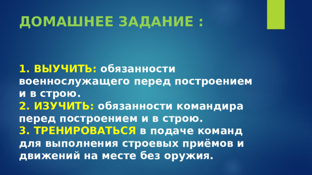 ДОМАШНЕЕ ЗАДАНИЕ :    1. ВЫУЧИТЬ: обязанности военнослужащего перед построением и в строю.  2. ИЗУЧИТЬ: обязанности командира перед построением и в строю.  3. ТРЕНИРОВАТЬСЯ в подаче команд для выполнения строевых приёмов и движений на месте без оружия. 