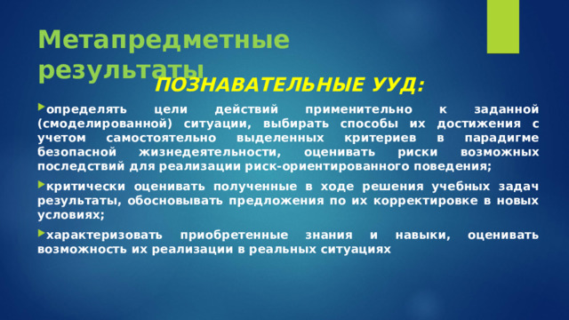 Метапредметные результаты ПОЗНАВАТЕЛЬНЫЕ УУД: определять цели действий применительно к заданной (смоделированной) ситуации, выбирать способы их достижения с учетом самостоятельно выделенных критериев в парадигме безопасной жизнедеятельности, оценивать риски возможных последствий для реализации риск-ориентированного поведения; критически оценивать полученные в ходе решения учебных задач результаты, обосновывать предложения по их корректировке в новых условиях; характеризовать приобретенные знания и навыки, оценивать возможность их реализации в реальных ситуациях  