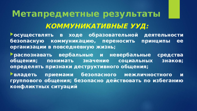 Метапредметные результаты КОММУНИКАТИВНЫЕ УУД: осуществлять в ходе образовательной деятельности безопасную коммуникацию, переносить принципы ее организации в повседневную жизнь; распознавать вербальные и невербальные средства общения; понимать значение социальных знаков; определять признаки деструктивного общения; владеть приемами безопасного межличностного и группового общения; безопасно действовать по избеганию конфликтных ситуаций  
