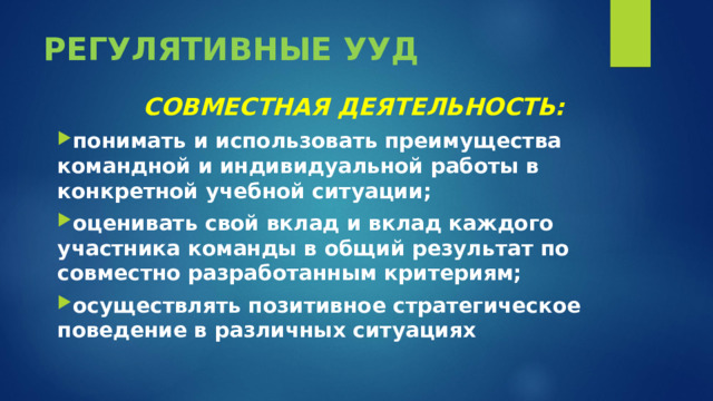 РЕГУЛЯТИВНЫЕ УУД СОВМЕСТНАЯ ДЕЯТЕЛЬНОСТЬ: понимать и использовать преимущества командной и индивидуальной работы в конкретной учебной ситуации; оценивать свой вклад и вклад каждого участника команды в общий результат по совместно разработанным критериям; осуществлять позитивное стратегическое поведение в различных ситуациях  