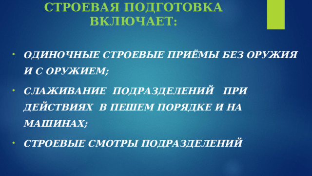              СТРОЕВАЯ ПОДГОТОВКА ВКЛЮЧАЕТ:    ОДИНОЧНЫЕ СТРОЕВЫЕ ПРИЁМЫ БЕЗ ОРУЖИЯ И С ОРУЖИЕМ; СЛАЖИВАНИЕ ПОДРАЗДЕЛЕНИЙ ПРИ ДЕЙСТВИЯХ В ПЕШЕМ ПОРЯДКЕ И НА МАШИНАХ; СТРОЕВЫЕ СМОТРЫ ПОДРАЗДЕЛЕНИЙ 