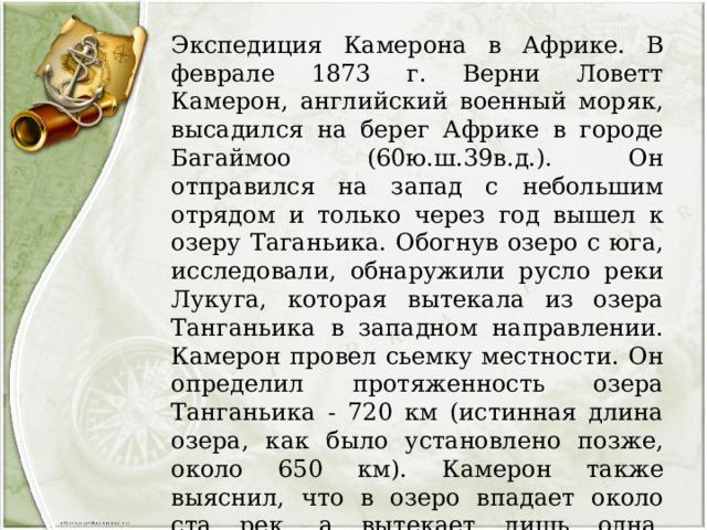 Экспедиция Камерона в Африке. В феврале 1873 г. Верни Ловетт Камерон, английский военный моряк, высадился на берег Африке в городе Багаймоо (60ю.ш.39в.д.). Он отправился на запад с небольшим отрядом и только через год вышел к озеру Таганьика. Обогнув озеро с юга, исследовали, обнаружили русло реки Лукуга, которая вытекала из озера Танганьика в западном направлении. Камерон провел сьемку местности. Он определил протяженность озера Танганьика - 720 км (истинная длина озера, как было установлено позже, около 650 км). Камерон также выяснил, что в озеро впадает около ста рек, а вытекает лишь одна. Камерон, верно, предположил, что озерная впадина имеет сбросовое происхождение, что озеро образовалось на месте тектонического разлома. 