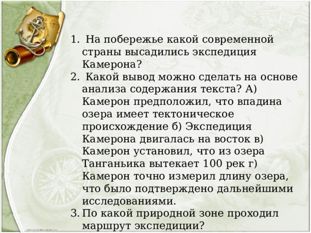  На побережье какой современной страны высадились экспедиция Камерона?  Какой вывод можно сделать на основе анализа содержания текста? А) Камерон предположил, что впадина озера имеет тектоническое происхождение б) Экспедиция Камерона двигалась на восток в) Камерон установил, что из озера Танганьика вытекает 100 рек г) Камерон точно измерил длину озера, что было подтверждено дальнейшими исследованиями. По какой природной зоне проходил маршрут экспедиции?  Предположите, какая погода была в той части Африки, когда Камерон начал своё движение по маршруту. Свой ответ обоснуйте. 