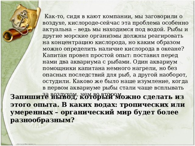  Как-то, сидя в кают компании, мы заговорили о воздухе, кислороде-сейчас эта проблема особенно актуальна – ведь мы находимся под водой. Рыбы и другие морские организмы должны реагировать на концентрацию кислорода, но каким образом можно определить наличие кислорода в океане? Капитан провел простой опыт: поставил перед нами два аквариума с рыбами. Один аквариум помощники капитана немного нагрели, но без опасных последствий для рыб, а другой наоборот, остудили. Каково же было наше изумление, когда в первом аквариуме рыбы стали чаще всплывать за воздухом, чем во втором. Запишите вывод, который можно сделать из этого опыта. В каких водах: тропических или умеренных – органический мир будет более разнообразным? 