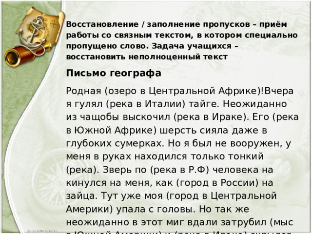 Восстановление / заполнение пропусков – приём работы со связным текстом, в котором специально пропущено слово. Задача учащихся – восстановить неполноценный текст Письмо географа Родная (озеро в Центральной Африке)!Вчера я гулял (река в Италии) тайге. Неожиданно из чащобы выскочил (река в Ираке). Его (река в Южной Африке) шерсть сияла даже в глубоких сумерках. Но я был не вооружен, у меня в руках находился только тонкий (река). Зверь по (река в Р.Ф) человека на кинулся на меня, как (город в России) на зайца. Тут уже моя (город в Центральной Америки) упала с головы. Но так же неожиданно в этот миг вдали затрубил (мыс в Южной Америки) и (река в Ираке) скрылся в тайге также тихо, как и появился… 