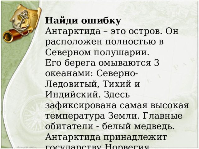 Найди ошибку  Антарктида – это остров. Он расположен полностью в Северном полушарии. Его берега омываются 3 океанами: Северно-Ледовитый, Тихий и Индийский. Здесь зафиксирована самая высокая температура Земли. Главные обитатели - белый медведь. Антарктида принадлежит государству Норвегия. 