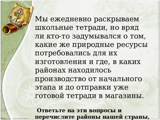 Мы ежедневно раскрываем школьные тетради, но вряд ли кто-то задумывался о том, какие же природные ресурсы потребовались для их изготовления и где, в каких районах находилось производство от начального этапа и до отправки уже готовой тетради в магазины.  Ответьте на эти вопросы и перечислите районы нашей страны, где могло быть, на ваш взгляд, размещено производство тетрадей. 