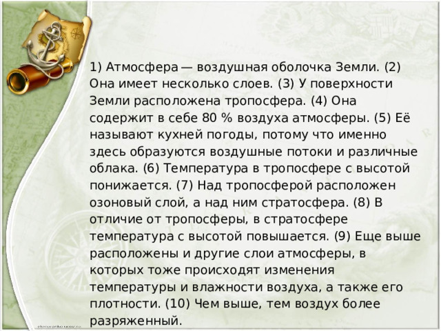 1) Атмосфера — воздушная оболочка Земли. (2) Она имеет несколько слоев. (3) У поверхности Земли расположена тропосфера. (4) Она содержит в себе 80 % воздуха атмосферы. (5) Её называют кухней погоды, потому что именно здесь образуются воздушные потоки и различные облака. (6) Температура в тропосфере с высотой понижается. (7) Над тропосферой расположен озоновый слой, а над ним стратосфера. (8) В отличие от тропосферы, в стратосфере температура с высотой повышается. (9) Еще выше расположены и другие слои атмосферы, в которых тоже происходят изменения температуры и влажности воздуха, а также его плотности. (10) Чем выше, тем воздух более разряженный. По каким предложениям можно рассказать о том, из каких частей состоит атмосфера? Перечислите номера этих предложений. 