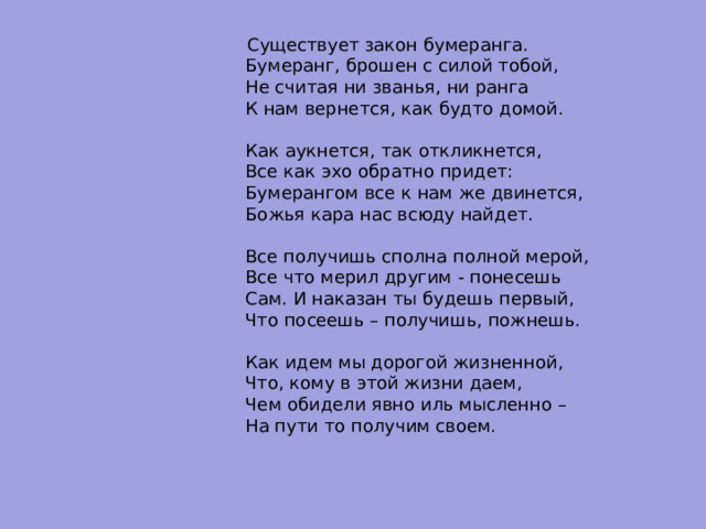  Существует закон бумеранга.  Бумеранг, брошен с силой тобой,  Не считая ни званья, ни ранга  К нам вернется, как будто домой.   Как аукнется, так откликнется,  Все как эхо обратно придет:  Бумерангом все к нам же двинется,  Божья кара нас всюду найдет.   Все получишь сполна полной мерой,  Все что мерил другим - понесешь  Сам. И наказан ты будешь первый,  Что посеешь – получишь, пожнешь.   Как идем мы дорогой жизненной,  Что, кому в этой жизни даем,  Чем обидели явно иль мысленно –  На пути то получим своем. 