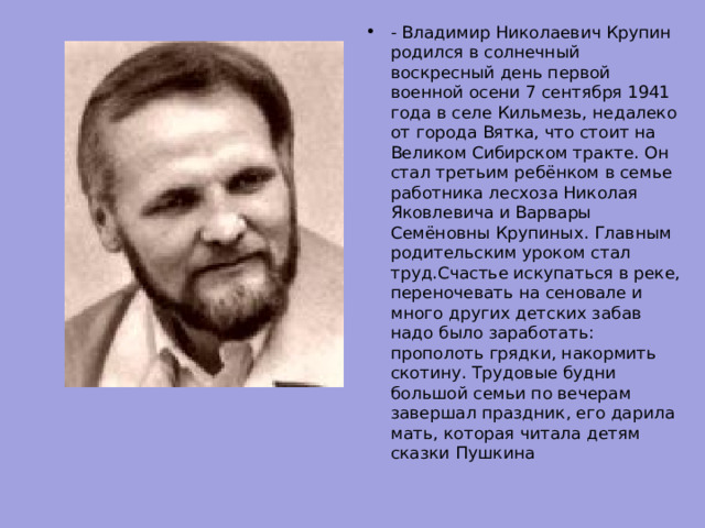 - Владимир Николаевич Крупин родился в солнечный воскресный день первой военной осени 7 сентября 1941 года в селе Кильмезь, недалеко от города Вятка, что стоит на Великом Сибирском тракте. Он стал третьим ребёнком в семье работника лесхоза Николая Яковлевича и Варвары Семёновны Крупиных. Главным родительским уроком стал труд.Счастье искупаться в реке, переночевать на сеновале и много других детских забав надо было заработать: прополоть грядки, накормить скотину. Трудовые будни большой семьи по вечерам завершал праздник, его дарила мать, которая читала детям сказки Пушкина 