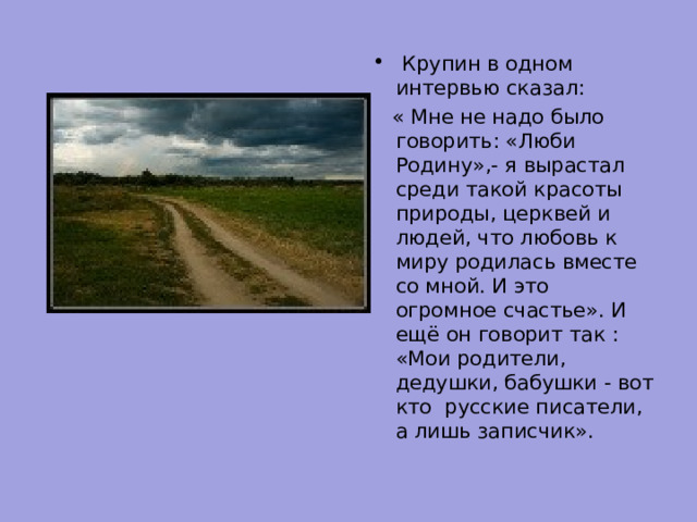  Крупин в одном интервью сказал:  « Мне не надо было говорить: «Люби Родину»,- я вырастал среди такой красоты природы, церквей и людей, что любовь к миру родилась вместе со мной. И это огромное счастье». И ещё он говорит так : «Мои родители, дедушки, бабушки - вот кто русские писатели, а лишь записчик». 