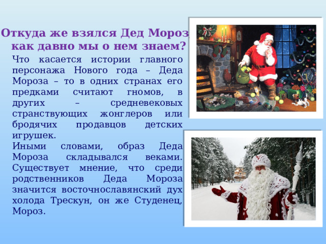 Откуда же взялся Дед Мороз,  как давно мы о нем знаем? Что касается истории главного персонажа Нового года – Деда Мороза – то в одних странах его предками считают гномов, в других – средневековых странствующих жонглеров или бродячих продавцов детских игрушек. Иными словами, образ Деда Мороза складывался веками. Существует мнение, что среди родственников Деда Мороза значится восточнославянский дух холода Трескун, он же Студенец, Мороз. 