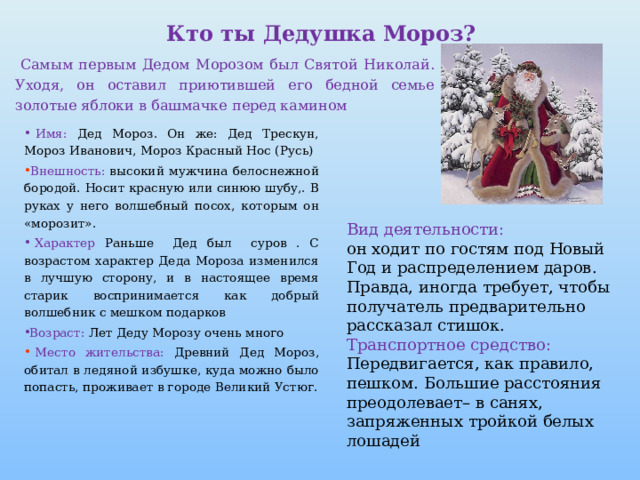 Кто ты Дедушка Мороз?  Самым первым Дедом Морозом был Святой Николай. Уходя, он оставил приютившей его бедной семье золотые яблоки в башмачке перед камином   Имя: Дед Мороз. Он же: Дед Трескун, Мороз Иванович, Мороз Красный Нос (Русь)  Внешность: высокий мужчина белоснежной бородой. Носит красную или синюю шубу,. В руках у него волшебный посох, которым он «морозит».  Характер Раньше Дед был суров . С возрастом характер Деда Мороза изменился в лучшую сторону, и в настоящее время старик воспринимается как добрый волшебник с мешком подарков   Возраст: Лет Деду Морозу очень много  Место жительства: Древний Дед Мороз, обитал в ледяной избушке, куда можно было попасть, проживает в городе Великий Устюг.  Вид деятельности: он ходит по гостям под Новый Год и распределением даров. Правда, иногда требует, чтобы получатель предварительно рассказал стишок. Транспортное средство: Передвигается, как правило, пешком. Большие расстояния преодолевает– в санях, запряженных тройкой белых лошадей 