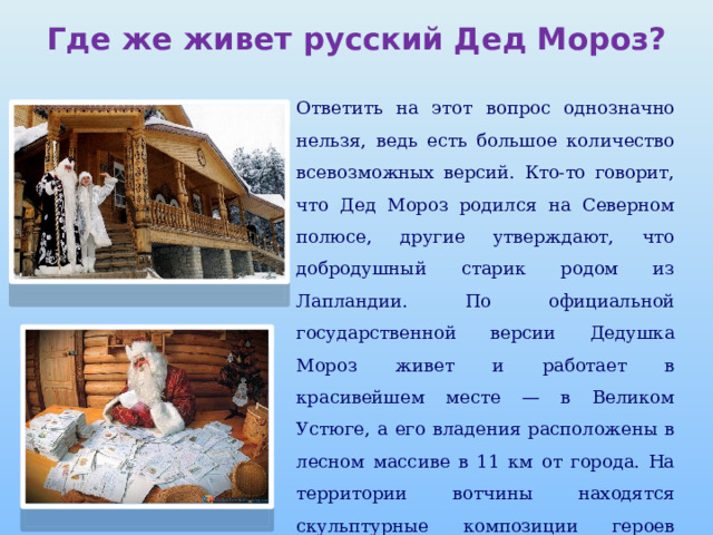 Где же живет русский Дед Мороз? Ответить на этот вопрос однозначно нельзя, ведь есть большое количество всевозможных версий. Кто-то говорит, что Дед Мороз родился на Северном полюсе, другие утверждают, что добродушный старик родом из Лапландии. По официальной государственной версии Дедушка Мороз живет и работает в красивейшем месте — в Великом Устюге, а его владения расположены в лесном массиве в 11 км от города. На территории вотчины находятся скульптурные композиции героев сказок и дом Деда Мороза, где также работают офис, мастерские, почта, музей и сувенирная лавка. 
