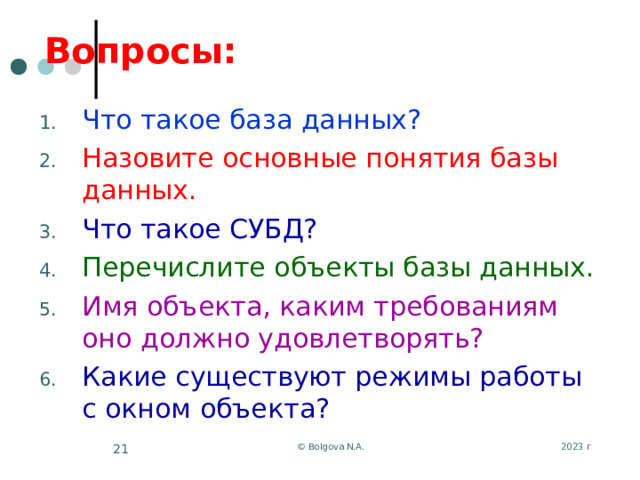 Вопросы: Что такое база данных? Назовите основные понятия базы данных. Что такое СУБД? Перечислите объекты базы данных. Имя объекта, каким требованиям оно должно удовлетворять? Какие существуют режимы работы с окном объекта? 2023 г © Bolgova N.A.  