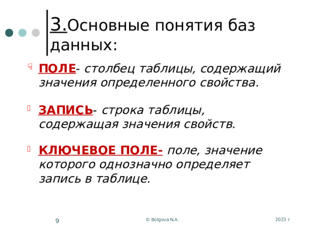 3. Основные понятия баз данных: ПОЛЕ - столбец таблицы, содержащий значения определенного свойства.  ЗАПИСЬ - строка таблицы, содержащая значения свойств.  КЛЮЧЕВОЕ ПОЛЕ-  поле, значение которого однозначно определяет запись в таблице. 2023 г © Bolgova N.A.  