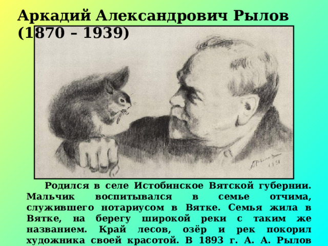 Аркадий Александрович Рылов (1870 – 1939)  Родился в селе Истобинское Вятской губернии. Мальчик воспитывался в семье отчима, служившего нотариусом в Вятке. Семья жила в Вятке, на берегу широкой реки с таким же названием. Край лесов, озёр и рек покорил художника своей красотой. В 1893 г. А. А. Рылов поступил в Санкт Петербургскую Императорскую Академию художеств 