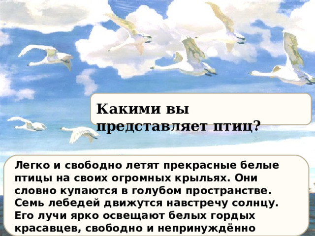 Какими вы представляет птиц ? Легко и свободно летят прекрасные белые птицы на своих огромных крыльях. Они словно купаются в голубом пространстве. Семь лебедей движутся навстречу солнцу. Его лучи ярко освещают белых гордых красавцев, свободно и непринуждённо парящих над синей гладью моря. Лебеди то парят в свободном полёте, то рвутся вперёд одним взмахом мощных крыльев. 
