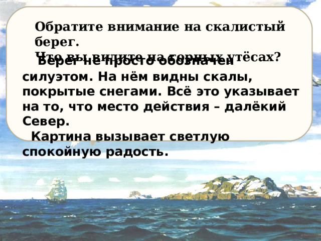 Обратите внимание на скалистый берег. Что вы видите на горных утёсах ?  Берег не просто обозначен силуэтом. На нём видны скалы, покрытые снегами. Всё это указывает на то, что место действия – далёкий Север.  Картина вызывает светлую спокойную радость. 