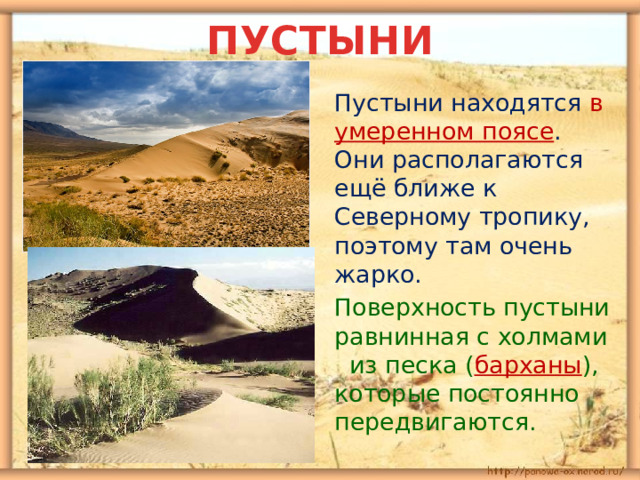 ПУСТЫНИ  Пустыни находятся в умеренном поясе . Они располагаются ещё ближе к Северному тропику, поэтому там очень жарко.  Поверхность пустыни равнинная с холмами из песка ( барханы ), которые постоянно передвигаются. 
