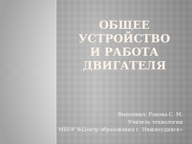 Общее устройство и работа двигателя Выполнил: Ракова С. М. Учитель технологии МБОУ №Центр образования г. Нижнеудинск» 