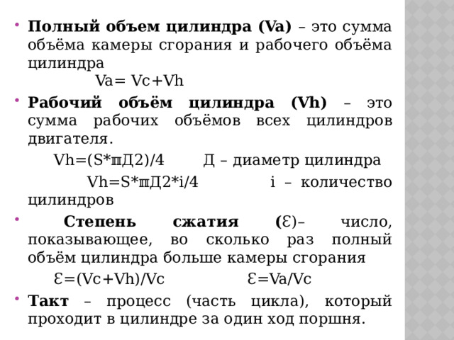 Полный объем цилиндра (Va) – это сумма объёма камеры сгорания и рабочего объёма цилиндра Va= Vc+Vh Рабочий объём цилиндра (Vh) – это сумма рабочих объёмов всех цилиндров двигателя.  Vh=(S*ℼД2)/4 Д – диаметр цилиндра  Vh=S*ℼД2*i/4 i – количество цилиндров  Степень сжатия ( Ɛ)– число, показывающее, во сколько раз полный объём цилиндра больше камеры сгорания  Ɛ=(Vc+Vh)/Vc Ɛ=Va/Vc Такт – процесс (часть цикла), который проходит в цилиндре за один ход поршня. Чем выше степень сжатия, тем больше температура и давление рабочей смеси при проходе поршня к ВМТ  