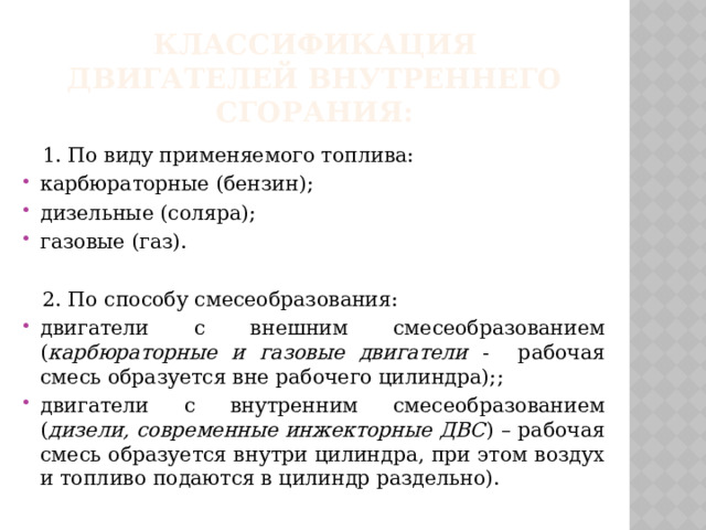 Классификация двигателей внутреннего сгорания:  1. По виду применяемого топлива: карбюраторные (бензин); дизельные (соляра); газовые (газ).  2. По способу смесеобразования: двигатели с внешним смесеобразованием ( карбюраторные и газовые двигатели - рабочая смесь образуется вне рабочего цилиндра); ; двигатели с внутренним смесеобразованием ( дизели, современные инжекторные ДВС ) – рабочая смесь образуется внутри цилиндра, при этом воздух и топливо подаются в цилиндр раздельно). 