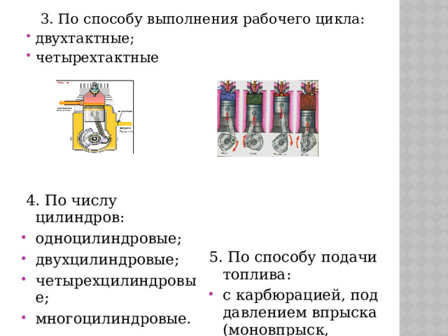  3. По способу выполнения рабочего цикла: двухтактные; четырехтактные  4. По числу цилиндров: одноцилиндровые; двухцилиндровые; четырехцилиндровые; многоцилиндровые. 5. По способу подачи топлива: с карбюрацией, под давлением впрыска (моновпрыск, центральный, многоточечный); 