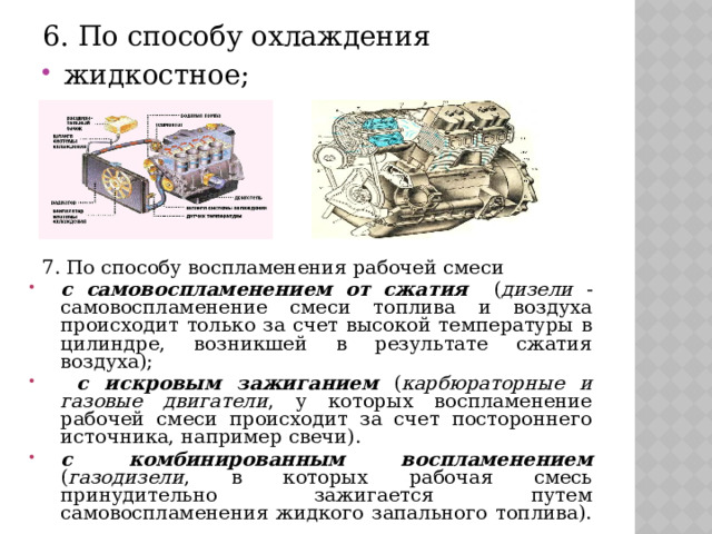 6. По способу охлаждения жидкостное; Воздушное  7. По способу воспламенения рабочей смеси  с самовоспламенением от сжатия ( дизели - самовоспламенение смеси топлива и воздуха происходит только за счет высокой температуры в цилиндре, возникшей в результате сжатия воздуха);  с искровым зажиганием ( карбюраторные и газовые двигатели , у которых воспламенение рабочей смеси происходит за счет постороннего источника, например свечи). с комбинированным воспламенением ( газодизели , в которых рабочая смесь принудительно зажигается путем самовоспламенения жидкого запального топлива). 