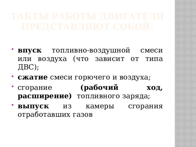 Такты работы двигателя представляют собой: впуск топливно-воздушной смеси или воздуха (что зависит от типа ДВС); сжатие смеси горючего и воздуха; сгорание (рабочий ход, расширение) топливного заряда; выпуск из камеры сгорания отработавших газов 