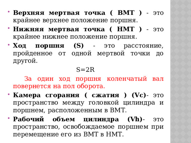 Верхняя мертвая точка ( ВМТ ) - это крайнее верхнее положение поршня. Нижняя мертвая точка ( НМТ ) - это крайнее нижнее положение поршня. Ход поршня (S) - это расстояние, пройденное от одной мертвой точки до другой.  S=2R  За один ход поршня коленчатый вал повернется на пол оборота. Камера сгорания ( сжатия ) (Vc) - это пространство между головкой цилиндра и поршнем, расположенным в ВМТ. Рабочий объем цилиндра (Vh) - это пространство, освобождаемое поршнем при перемещение его из ВМТ в НМТ. 