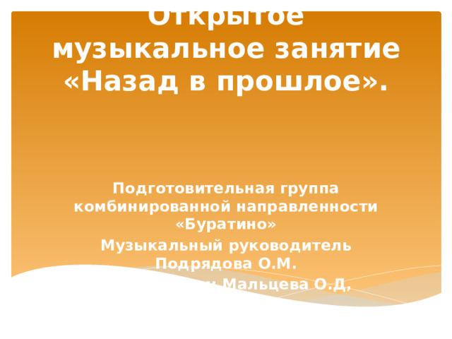 Открытое музыкальное занятие «Назад в прошлое». Подготовительная группа комбинированной направленности «Буратино» Музыкальный руководитель Подрядова О.М. Воспитатели: Мальцева О.Д, Малкова Т.В. 