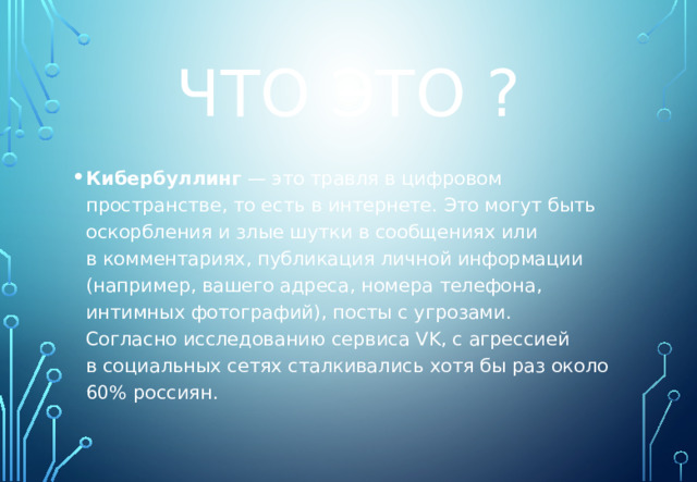 ЧТО ЭТО ? Кибербуллинг  — это травля в цифровом пространстве, то есть в интернете. Это могут быть оскорбления и злые шутки в сообщениях или в комментариях, публикация личной информации (например, вашего адреса, номера телефона, интимных фотографий), посты с угрозами. Согласно исследованию сервиса VK, с агрессией в социальных сетях сталкивались хотя бы раз около 60% россиян. 
