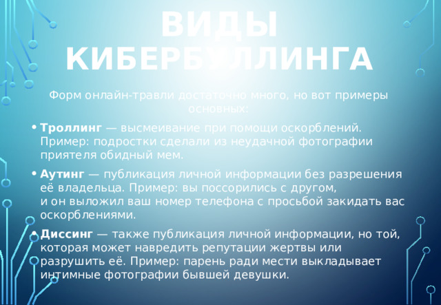 виды кибербуллинга Форм онлайн-травли достаточно много, но вот примеры основных: Троллинг  — высмеивание при помощи оскорблений. Пример: подростки сделали из неудачной фотографии приятеля обидный мем. Аутинг  — публикация личной информации без разрешения её владельца. Пример: вы поссорились с другом, и он выложил ваш номер телефона с просьбой закидать вас оскорблениями. Диссинг  — также публикация личной информации, но той, которая может навредить репутации жертвы или разрушить её. Пример: парень ради мести выкладывает интимные фотографии бывшей девушки. 